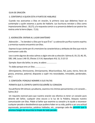 GUIA DE ORACIÓN
1. CONTEMPLE A QUIEN ESTA A PUNTO DE HABLARLE
Cuando nos acercamos a Dios en oración, la primera cosa que debemos hacer es
contemplar a quién estamos a punto de hablarle. Las Escrituras retratan a Dios como
impresionante (Deut.: 10,17), y la respuesta común a su presencia debería ser postrar los
rostros ante la tierra (Apoc.: 7,11).
2. ADORACIÓN: ENTRAR AL LUGAR SANTÍSIMO
Adoración: ...”es bendecir a Dios por lo que Él es”. La adoración purifica nuestro espíritu
y armoniza nuestro encuentro con Dios.
Exprese lo que siente por él y mencione las características y atributos de Dios que más le
conmueven cada día.
Lea o cante algunos de estos salmos o algún otro de su elección: Salmos 8, 19, 23, 46, 95,
100, 148, Lucas 1:46-55, Efesios 1:3-14, Apocalipsis 4:8, 11, 5:12-13
Ejemplo: Buen día Señor, te amo, te adoro ..................
Te alabo porque eres un Dios ...................
(Omnipotente, Omnisciente, Omnipresente, Misericordioso, fiel, justo, tierno, lleno de
gracia, amoroso, paternal, dispuesto a suplir mis necesidades, inmutable, perdonador,
etc.)
3. CONFESIÓN: PONGALE NOMBRE A SUS FALTAS
PERMITA QUE EL ESPIRITU SANTO ESCUDRIÑE SU CORAZON
Escudríñame OH Jehová y pruébame, examina mis íntimos pensamientos y mi corazón...
Salmo 26:2
Un requisito esencial para que nuestra oración sea efectiva es tener un corazón puro
delante del Señor, cualquier área oscura a la luz de la Palabra, bloquea nuestra
comunicación con Dios. Pídale al Señor que examine su corazón y le ayude a reconocer
cualquier pecado o desobediencia que pudiera haber en su vida, podría a ser una actitud
equivocada, pensamientos, palabras habladas, etc., proponga cada día permitir que la
preciosa Sangre de Jesucristo lo limpie de todo pecado.
 