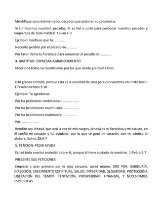 Identifique concretamente los pecados que están en su conciencia.
Si confesamos nuestros pecados, él es fiel y justo para perdonar nuestros pecados y
limpiarnos de toda maldad. 1 Juan 1-9
Ejemplo: Confieso que he...............
Necesito perdón por el pecado de............
Por favor dame tu fortaleza para renunciar al pecado de ............
4. GRATITUD: EXPRESAR AGRADECIMIENTO
Mencione todas las bendiciones por las que siente gratitud a Dios
Dad gracias en todo, porque esta es la voluntad de Dios para con vosotros en Cristo Jesús.
1 Tesalonicenses 5:18
Ejemplo: Te agradezco:
Por las peticiones contestadas: ..................
Por las bendiciones espirituales: ................
Por las bendiciones materiales: ................
Por: ..................
Bendito sea Jehová, que oyó la voz de mis ruegos, Jehová es mi fortaleza y mi escudo, en
él confió mi corazón y fui ayudado, por lo que se gozó mi corazón, con mi cántico lo
alabare. Salmo 28:6-7
5. PETICION: PEDIR AYUDA
Echad toda vuestra ansiedad sobre él, porque él tiene cuidado de vosotros. 1 Pedro 5:7
PRESENTE SUS PETICIONES
Empiece a orar primero por lo más cercano: usted mismo. ORE POR: SABIDURÍA,
DIRECCIÓN, CRECIMIENTO ESPIRITUAL, SALUD, INTEGRIDAD, SEGURIDAD, PROTECCIÓN,
LIBERACIÓN DEL TEMOR. TENTACIÓN, PROSPERIDAD, FINANZAS, Y NECESIDADES
ESPECÍFICAS.
 