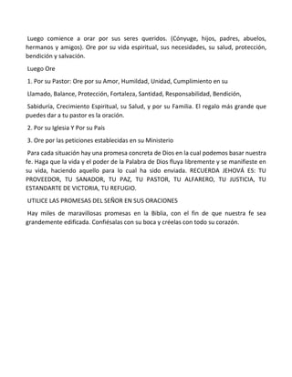 Luego comience a orar por sus seres queridos. (Cónyuge, hijos, padres, abuelos,
hermanos y amigos). Ore por su vida espiritual, sus necesidades, su salud, protección,
bendición y salvación.
Luego Ore
1. Por su Pastor: Ore por su Amor, Humildad, Unidad, Cumplimiento en su
Llamado, Balance, Protección, Fortaleza, Santidad, Responsabilidad, Bendición,
Sabiduría, Crecimiento Espiritual, su Salud, y por su Familia. El regalo más grande que
puedes dar a tu pastor es la oración.
2. Por su Iglesia Y Por su País
3. Ore por las peticiones establecidas en su Ministerio
Para cada situación hay una promesa concreta de Dios en la cual podemos basar nuestra
fe. Haga que la vida y el poder de la Palabra de Dios fluya libremente y se manifieste en
su vida, haciendo aquello para lo cual ha sido enviada. RECUERDA JEHOVÁ ES: TU
PROVEEDOR, TU SANADOR, TU PAZ, TU PASTOR, TU ALFARERO, TU JUSTICIA, TU
ESTANDARTE DE VICTORIA, TU REFUGIO.
UTILICE LAS PROMESAS DEL SEÑOR EN SUS ORACIONES
Hay miles de maravillosas promesas en la Biblia, con el fin de que nuestra fe sea
grandemente edificada. Confiésalas con su boca y créelas con todo su corazón.
 