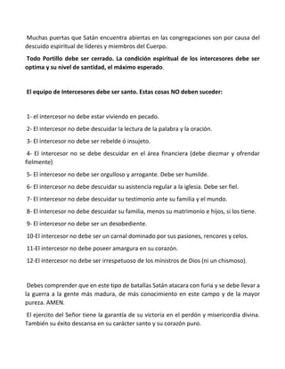 Muchas puertas que Satán encuentra abiertas en las congregaciones son por causa del
descuido espiritual de líderes y miembros del Cuerpo.
Todo Portillo debe ser cerrado. La condición espiritual de los intercesores debe ser
optima y su nivel de santidad, el máximo esperado.
El equipo de Intercesores debe ser santo. Estas cosas NO deben suceder:
1- el intercesor no debe estar viviendo en pecado.
2- El intercesor no debe descuidar la lectura de la palabra y la oración.
3- El intercesor no debe ser rebelde ó insujeto.
4- El intercesor no se debe descuidar en el área financiera (debe diezmar y ofrendar
fielmente)
5- El intercesor no debe ser orgulloso y arrogante. Debe ser humilde.
6- El intercesor no debe descuidar su asistencia regular a la iglesia. Debe ser fiel.
7- El intercesor no debe descuidar su testimonio ante su familia y el mundo.
8- El intercesor no debe descuidar su familia, menos su matrimonio e hijos, si los tiene.
9- El intercesor no debe ser un desobediente.
10-El intercesor no debe ser un carnal dominado por sus pasiones, rencores y celos.
11-El intercesor no debe poseer amargura en su corazón.
12-El intercesor no debe ser irrespetuoso de los ministros de Dios (ni un chismoso).
Debes comprender que en este tipo de batallas Satán atacara con furia y se debe llevar a
la guerra a la gente más madura, de más conocimiento en este campo y de la mayor
pureza. AMEN.
El ejercito del Señor tiene la garantía de su victoria en el perdón y misericordia divina.
También su éxito descansa en su carácter santo y su corazón puro.
 