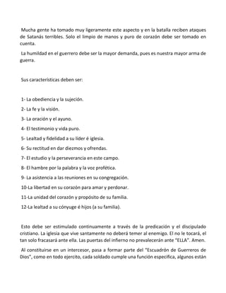 Mucha gente ha tomado muy ligeramente este aspecto y en la batalla reciben ataques
de Satanás terribles. Solo el limpio de manos y puro de corazón debe ser tomado en
cuenta.
La humildad en el guerrero debe ser la mayor demanda, pues es nuestra mayor arma de
guerra.
Sus características deben ser:
1- La obediencia y la sujeción.
2- La fe y la visión.
3- La oración y el ayuno.
4- El testimonio y vida puro.
5- Lealtad y fidelidad a su líder é iglesia.
6- Su rectitud en dar diezmos y ofrendas.
7- El estudio y la perseverancia en este campo.
8- El hambre por la palabra y la voz profética.
9- La asistencia a las reuniones en su congregación.
10-La libertad en su corazón para amar y perdonar.
11-La unidad del corazón y propósito de su familia.
12-La lealtad a su cónyuge é hijos (a su familia).
Esto debe ser estimulado continuamente a través de la predicación y el discipulado
cristiano. La iglesia que vive santamente no deberá temer al enemigo. El no le tocará, el
tan solo fracasará ante ella. Las puertas del infierno no prevalecerán ante “ELLA”. Amen.
Al constituirse en un intercesor, pasa a formar parte del “Escuadrón de Guerreros de
Dios”, como en todo ejercito, cada soldado cumple una función especifica, algunos están
 