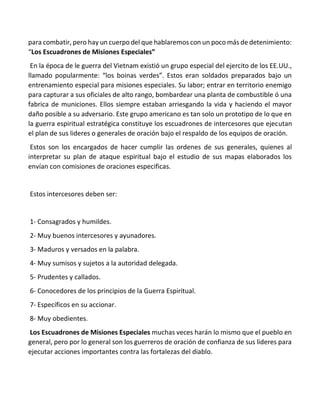 para combatir, pero hay un cuerpo del que hablaremos con un poco más de detenimiento:
“Los Escuadrones de Misiones Especiales”
En la época de le guerra del Vietnam existió un grupo especial del ejercito de los EE.UU.,
llamado popularmente: “los boinas verdes”. Estos eran soldados preparados bajo un
entrenamiento especial para misiones especiales. Su labor; entrar en territorio enemigo
para capturar a sus oficiales de alto rango, bombardear una planta de combustible ó una
fabrica de municiones. Ellos siempre estaban arriesgando la vida y haciendo el mayor
daño posible a su adversario. Este grupo americano es tan solo un prototipo de lo que en
la guerra espiritual estratégica constituye los escuadrones de intercesores que ejecutan
el plan de sus lideres o generales de oración bajo el respaldo de los equipos de oración.
Estos son los encargados de hacer cumplir las ordenes de sus generales, quienes al
interpretar su plan de ataque espiritual bajo el estudio de sus mapas elaborados los
envían con comisiones de oraciones especificas.
Estos intercesores deben ser:
1- Consagrados y humildes.
2- Muy buenos intercesores y ayunadores.
3- Maduros y versados en la palabra.
4- Muy sumisos y sujetos a la autoridad delegada.
5- Prudentes y callados.
6- Conocedores de los principios de la Guerra Espiritual.
7- Específicos en su accionar.
8- Muy obedientes.
Los Escuadrones de Misiones Especiales muchas veces harán lo mismo que el pueblo en
general, pero por lo general son los guerreros de oración de confianza de sus lideres para
ejecutar acciones importantes contra las fortalezas del diablo.
 