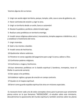 Veamos algunas de sus tareas:
1- Ungir con aceite algún territorio, parque, templo, calle, casa o zona de gobierno, etc.
2- Hacer caminatas de oración y ungir la zona.
3- Ungir un territorio desde un avión, barco o automóvil.
4- Desatar la palabra y profecía a determinado lugar.
5- Realizar actos proféticos en territorio enemigo.
6- Invadir zonas religiosas adversarias ( monasterios, templos paganos e idolátricos, etc.)
y establecer el testimonio del reino.
7- Ungir viviendas.
8- Subir a los montes a batallar.
9- Invadir zonas de hechicerías.
10-Quebrantar altares satánicos.
11-Penetrar en zonas sagradas del paganismo para ungir la zona y adorar a Dios.
12-Confrontar poderes religiosos.
13-Confrontar a magos y hechiceros.
14-Usar elementos proféticos en la batalla espiritual ( banderas, trompetas, tocar el
Shofar ó cuerno de carnero).
15-Dar apoyo a los profetas.
16-Establecer vigilias y grupos de oración en campo contrario.
17-Ayudar en el mapeo espiritual.
18-Servir como guarda espalda espiritual de otros en misiones especiales.
Es necesario tener cada uno de estos conceptos claros para la persona que seriamente
piensa entrar en lo que llamamos “INTERCESIÓN”, al estudiar sobre este ministerio,
descubriremos lo apasionante del mundo espiritual y también veremos sobre los planes
 