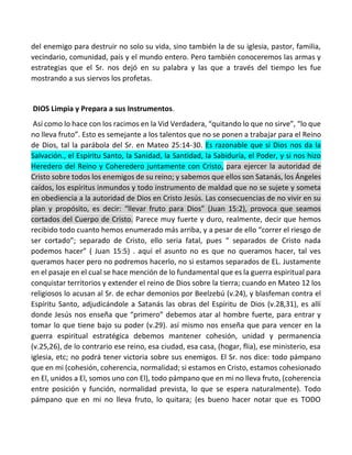 del enemigo para destruir no solo su vida, sino también la de su iglesia, pastor, familia,
vecindario, comunidad, país y el mundo entero. Pero también conoceremos las armas y
estrategias que el Sr. nos dejó en su palabra y las que a través del tiempo les fue
mostrando a sus siervos los profetas.
DIOS Limpia y Prepara a sus Instrumentos.
Así como lo hace con los racimos en la Vid Verdadera, “quitando lo que no sirve”, “lo que
no lleva fruto”. Esto es semejante a los talentos que no se ponen a trabajar para el Reino
de Dios, tal la parábola del Sr. en Mateo 25:14-30. Es razonable que si Dios nos da la
Salvación., el Espíritu Santo, la Sanidad, la Santidad, la Sabiduría, el Poder, y si nos hizo
Heredero del Reino y Coheredero juntamente con Cristo, para ejercer la autoridad de
Cristo sobre todos los enemigos de su reino; y sabemos que ellos son Satanás, los Ángeles
caídos, los espíritus inmundos y todo instrumento de maldad que no se sujete y someta
en obediencia a la autoridad de Dios en Cristo Jesús. Las consecuencias de no vivir en su
plan y propósito, es decir: “llevar fruto para Dios” (Juan 15:2), provoca que seamos
cortados del Cuerpo de Cristo. Parece muy fuerte y duro, realmente, decir que hemos
recibido todo cuanto hemos enumerado más arriba, y a pesar de ello “correr el riesgo de
ser cortado”; separado de Cristo, ello seria fatal, pues “ separados de Cristo nada
podemos hacer” ( Juan 15:5) . aquí el asunto no es que no queramos hacer, tal ves
queramos hacer pero no podremos hacerlo, no si estamos separados de EL. Justamente
en el pasaje en el cual se hace mención de lo fundamental que es la guerra espiritual para
conquistar territorios y extender el reino de Dios sobre la tierra; cuando en Mateo 12 los
religiosos lo acusan al Sr. de echar demonios por Beelzebú (v.24), y blasfeman contra el
Espíritu Santo, adjudicándole a Satanás las obras del Espíritu de Dios (v.28,31), es allí
donde Jesús nos enseña que “primero” debemos atar al hombre fuerte, para entrar y
tomar lo que tiene bajo su poder (v.29). así mismo nos enseña que para vencer en la
guerra espiritual estratégica debemos mantener cohesión, unidad y permanencia
(v.25,26), de lo contrario ese reino, esa ciudad, esa casa, (hogar, flia), ese ministerio, esa
iglesia, etc; no podrá tener victoria sobre sus enemigos. El Sr. nos dice: todo pámpano
que en mi (cohesión, coherencia, normalidad; si estamos en Cristo, estamos cohesionado
en El, unidos a El, somos uno con El), todo pámpano que en mi no lleva fruto, (coherencia
entre posición y función, normalidad prevista, lo que se espera naturalmente). Todo
pámpano que en mi no lleva fruto, lo quitara; (es bueno hacer notar que es TODO
 