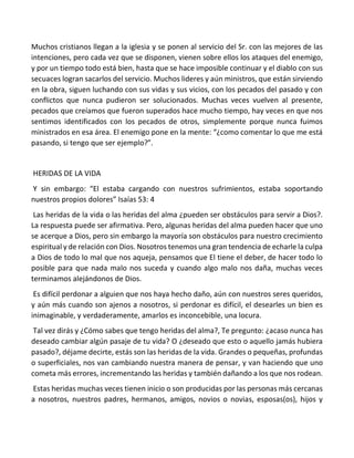 Muchos cristianos llegan a la iglesia y se ponen al servicio del Sr. con las mejores de las
intenciones, pero cada vez que se disponen, vienen sobre ellos los ataques del enemigo,
y por un tiempo todo está bien, hasta que se hace imposible continuar y el diablo con sus
secuaces logran sacarlos del servicio. Muchos lideres y aún ministros, que están sirviendo
en la obra, siguen luchando con sus vidas y sus vicios, con los pecados del pasado y con
conflictos que nunca pudieron ser solucionados. Muchas veces vuelven al presente,
pecados que creíamos que fueron superados hace mucho tiempo, hay veces en que nos
sentimos identificados con los pecados de otros, simplemente porque nunca fuimos
ministrados en esa área. El enemigo pone en la mente: “¿como comentar lo que me está
pasando, si tengo que ser ejemplo?”.
HERIDAS DE LA VIDA
Y sin embargo: “El estaba cargando con nuestros sufrimientos, estaba soportando
nuestros propios dolores” Isaías 53: 4
Las heridas de la vida o las heridas del alma ¿pueden ser obstáculos para servir a Dios?.
La respuesta puede ser afirmativa. Pero, algunas heridas del alma pueden hacer que uno
se acerque a Dios, pero sin embargo la mayoría son obstáculos para nuestro crecimiento
espiritual y de relación con Dios. Nosotros tenemos una gran tendencia de echarle la culpa
a Dios de todo lo mal que nos aqueja, pensamos que El tiene el deber, de hacer todo lo
posible para que nada malo nos suceda y cuando algo malo nos daña, muchas veces
terminamos alejándonos de Dios.
Es difícil perdonar a alguien que nos haya hecho daño, aún con nuestros seres queridos,
y aún más cuando son ajenos a nosotros, si perdonar es difícil, el desearles un bien es
inimaginable, y verdaderamente, amarlos es inconcebible, una locura.
Tal vez dirás y ¿Cómo sabes que tengo heridas del alma?, Te pregunto: ¿acaso nunca has
deseado cambiar algún pasaje de tu vida? O ¿deseado que esto o aquello jamás hubiera
pasado?, déjame decirte, estás son las heridas de la vida. Grandes o pequeñas, profundas
o superficiales, nos van cambiando nuestra manera de pensar, y van haciendo que uno
cometa más errores, incrementando las heridas y también dañando a los que nos rodean.
Estas heridas muchas veces tienen inicio o son producidas por las personas más cercanas
a nosotros, nuestros padres, hermanos, amigos, novios o novias, esposas(os), hijos y
 