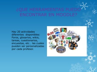 ¿QUE HERRAMIENTAS PUEDO
    ENCONTRAR EN MOODLE?


Hay 20 actividades
diferentes disponibles:
Foros, glosarios, wikis,
tareas, cuestionarios,
encuestas, etc… las cuales
pueden ser personalizadas
por cada profesor.
 