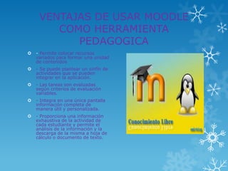 VENTAJAS DE USAR MOODLE
        COMO HERRAMIENTA
           PEDAGOGICA
   - Permite colocar recursos
    variados para formar una unidad
    de contenidos
   - Se puede plantear un sinfín de
    actividades que se pueden
    integrar en la aplicación.
   - Las tareas son evaluadas
    según criterios de evaluación
    variables.
   - Integra en una única pantalla
    información completa de
    manera útil y personalizada.
   - Proporciona una información
    exhaustiva de la actividad de
    cada estudiante y permite el
    análisis de la información y la
    descarga de la misma a hoja de
    cálculo o documento de texto.
 
