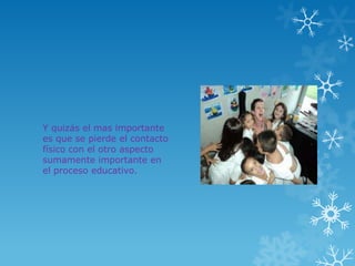Y quizás el mas importante
es que se pierde el contacto
físico con el otro aspecto
sumamente importante en
el proceso educativo.
 