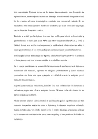 con otras drogas, Dipirona es uno de las causas desencadenantes más frecuentes de
agranulocitosis, anemia aplásica aislada sin embargo, no son comunes aunque en el caso
de los eventos adversos hematológicos asociados con metamizol, además de los
neutrófilos, otras líneas celulares pueden ser afectados; que es un coeficiente de peligro
parala alteración de carácter cronico.
También se señaló que la dipirona tiene una baja viable para inducir nefrotoxicidad y
gastrointestinal el meloxicam es un AINE que inhibe selectivamente la COX-2 sobre la
COX-1, debido a su acción en el organismo, la incidencia de efectos adversos sobre el
tracto gastrointestinal de los perros es bajo en comparación con los antiinflamatorios.
Estudios previos han demostrado que dipirona y meloxicam fueron efectivos en controlar
el dolor postoperatorio en perros sometidos al ovario histerectomía.
En el ensayo manifestado, se ha sugerido la interrogante de que la mezcla de dipirona o
meloxicam con tramadol, agravaria la analgesia postoperatoria y como resultado
puntuaciones de dolor más bajas y pequeña necesidad de rescate la analgesia que el
tramadol sin combinacion.
Bajo las condiciones de este estudio, tramadol solo o en combinación con metamizol o
meloxicam proporciona eficacia analgesia durante 24 horas en la colectividad de los
perros después de unilateral.
Ahora también tenemos varios estudios de desemejantes países y poblaciones que han
evaluado una posible asociación entre la dipirona y la discrasia sanguínea, utilizando
buenas metodologías. Un estudio francés sobre el empleo de drogas y la anemia aplásica
no ha demostrado una correlación entre esta categoría y el uso previo de derivados de
metamizol.
 