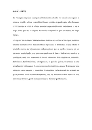 CONCLUSION
La Novalgina se puede ceder para el tratamiento del daño por cáncer como opción a
otros no opioides solos o en combinación con opioides, se puede optar a los farmacos
AINES debido al perfil de efectos secundarios presumiblemente optimista en el uso a
largo plazo, pero no se dispone de estudios comparativos para el empleo por largo
tiempo.
Al suponer los accidentes sobre reacciones adversas asociados a la Novalgina, es básico
analizar las interacciones medicamentosas implicadas, es de recalcar en este estudio el
abultado número de interacciones medicamentosas que se pueden instaurar en los
pacientes hospitalizados con numerosas patologias de base, e indicaciones médicas y
quirúrgicas, entre ellas acentuamos el uso de: inhibidores de la coagulacion, esteroides,
barbitúricos, benzodiacepinas, antidepresivos, es por ello que la polifarmacia es una
complicación intrínseca en el compromiso medico tradicional, a pesar de componer este
elemento como sesgo en el humanidad de causalidad en la presencia de adversos, es
poco probable en el escenario hospitalario, que los pacientes reciban menos de este
número de fármacos, por la mera carestía de no llamarse "polifarmacia".
 