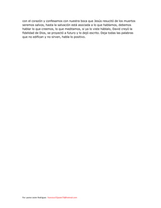 Por: pastor Javier Rodríguez francisco72javier73@hotmail.com
con el corazón y confesamos con nuestra boca que Jesús resucitó de los muertos
seremos salvos, hasta la salvación está asociada a lo que hablamos, debemos
hablar lo que creemos, lo que meditamos, si ya lo viste háblalo, David creyó la
fidelidad de Dios, se proyectó a futuro y lo dejó escrito. Deja todas las palabras
que no edifican y no sirven, habla lo positivo.
 