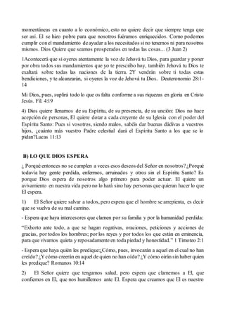 momentáneas en cuanto a lo económico, esto no quiere decir que siempre tenga que
ser así. El se hizo pobre para que nosotros fuéramos enriquecidos. Como podemos
cumplir conel mandamiento deayudar a los necesitados sino tenemos ni para nosotros
mismos. Dios Quiere que seamos prosperados en todas las cosas... (3 Juan 2)
1Acontecerá que si oyeres atentamente la voz de Jehová tu Dios, para guardar y poner
por obra todos sus mandamientos que yo te prescribo hoy, también Jehová tu Dios te
exaltará sobre todas las naciones de la tierra. 2Y vendrán sobre ti todas estas
bendiciones, y te alcanzarán, si oyeres la voz de Jehová tu Dios. Deuteronomio 28:1-
14
Mi Dios, pues, suplirá todo lo que os falta conforme a sus riquezas en gloria en Cristo
Jesús. Fil. 4:19
4) Dios quiere llenarnos de su Espíritu, de su presencia, de su unción: Dios no hace
acepción de personas, El quiere dotar a cada creyente de su Iglesia con el poder del
Espíritu Santo: Pues si vosotros, siendo malos, sabéis dar buenas dádivas a vuestros
hijos, ¿cuánto más vuestro Padre celestial dará el Espíritu Santo a los que se lo
pidan?Lucas 11:13
B) LO QUE DIOS ESPERA
¿ Porqué entonces no se cumplen a veces esos deseos del Señor en nosotros?¿Porqué
todavía hay gente perdida, enfermos, arruinados y otros sin el Espíritu Santo? Es
porque Dios espera de nosotros algo primero para poder actuar. El quiere un
avivamiento en nuestra vida pero no lo hará sino hay personas quequieran hacer lo que
El espera.
1) El Señor quiere salvar a todos, pero espera que el hombre se arrepienta, es decir
que se vuelva de su mal camino.
- Espera que haya intercesores que clamen por su familia y por la humanidad perdida:
“Exhorto ante todo, a que se hagan rogativas, oraciones, peticiones y acciones de
gracias, por todos los hombres; por los reyes y por todos los que están en eminencia,
para que vivamos quieta y reposadamente en todapiedad y honestidad.” 1 Timoteo 2:1
- Espera que haya quién les predique:¿Cómo, pues, invocarán a aquel en el cual no han
creído?¿Ycómo creerán en aquelde quien no han oído?¿Y cómo oirán sin haber quien
les predique? Romanos 10:14
2) El Señor quiere que tengamos salud, pero espera que clamemos a El, que
confiemos en El, que nos humillemos ante El. Espera que creamos que El es nuestro
 