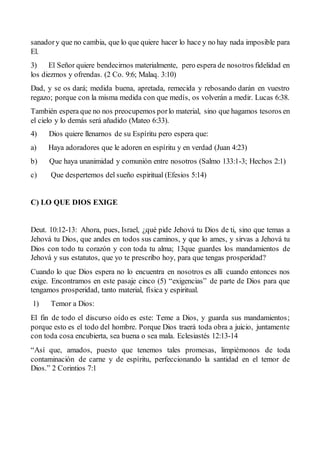 sanadory que no cambia, que lo que quiere hacer lo hace y no hay nada imposible para
El.
3) El Señor quiere bendecirnos materialmente, pero espera de nosotros fidelidad en
los diezmos y ofrendas. (2 Co. 9:6; Malaq. 3:10)
Dad, y se os dará; medida buena, apretada, remecida y rebosando darán en vuestro
regazo; porque con la misma medida con que medís, os volverán a medir. Lucas 6:38.
También espera que no nos preocupemos porlo material, sino que hagamos tesoros en
el cielo y lo demás será añadido (Mateo 6:33).
4) Dios quiere llenarnos de su Espíritu pero espera que:
a) Haya adoradores que le adoren en espíritu y en verdad (Juan 4:23)
b) Que haya unanimidad y comunión entre nosotros (Salmo 133:1-3; Hechos 2:1)
c) Que despertemos del sueño espiritual (Efesios 5:14)
C) LO QUE DIOS EXIGE
Deut. 10:12-13: Ahora, pues, Israel, ¿qué pide Jehová tu Dios de ti, sino que temas a
Jehová tu Dios, que andes en todos sus caminos, y que lo ames, y sirvas a Jehová tu
Dios con todo tu corazón y con toda tu alma; 13que guardes los mandamientos de
Jehová y sus estatutos, que yo te prescribo hoy, para que tengas prosperidad?
Cuando lo que Dios espera no lo encuentra en nosotros es allí cuando entonces nos
exige. Encontramos en este pasaje cinco (5) “exigencias” de parte de Dios para que
tengamos prosperidad, tanto material, física y espiritual.
1) Temor a Dios:
El fin de todo el discurso oído es este: Teme a Dios, y guarda sus mandamientos;
porque esto es el todo del hombre. Porque Dios traerá toda obra a juicio, juntamente
con toda cosa encubierta, sea buena o sea mala. Eclesiastés 12:13-14
“Así que, amados, puesto que tenemos tales promesas, limpiémonos de toda
contaminación de carne y de espíritu, perfeccionando la santidad en el temor de
Dios.” 2 Corintios 7:1
 