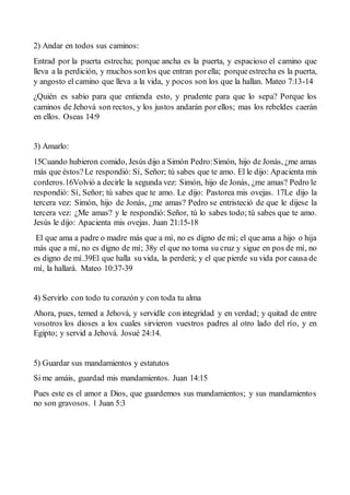 2) Andar en todos sus caminos:
Entrad por la puerta estrecha; porque ancha es la puerta, y espacioso el camino que
lleva a la perdición, y muchos sonlos que entran porella; porqueestrecha es la puerta,
y angosto el camino que lleva a la vida, y pocos son los que la hallan. Mateo 7:13-14
¿Quién es sabio para que entienda esto, y prudente para que lo sepa? Porque los
caminos de Jehová son rectos, y los justos andarán por ellos; mas los rebeldes caerán
en ellos. Oseas 14:9
3) Amarlo:
15Cuando hubieron comido, Jesús dijo a Simón Pedro:Simón, hijo de Jonás, ¿me amas
más que éstos?Le respondió: Sí, Señor; tú sabes que te amo. El le dijo: Apacienta mis
corderos.16Volvió a decirle la segunda vez: Simón, hijo de Jonás, ¿me amas? Pedro le
respondió: Sí, Señor; tú sabes que te amo. Le dijo: Pastorea mis ovejas. 17Le dijo la
tercera vez: Simón, hijo de Jonás, ¿me amas? Pedro se entristeció de que le dijese la
tercera vez: ¿Me amas? y le respondió: Señor, tú lo sabes todo; tú sabes que te amo.
Jesús le dijo: Apacienta mis ovejas. Juan 21:15-18
El que ama a padre o madre más que a mí, no es digno de mí; el que ama a hijo o hija
más que a mí, no es digno de mí; 38y el que no toma su cruz y sigue en pos de mí, no
es digno de mí.39El que halla su vida, la perderá; y el que pierde su vida por causa de
mí, la hallará. Mateo 10:37-39
4) Servirlo con todo tu corazón y con toda tu alma
Ahora, pues, temed a Jehová, y servidle con integridad y en verdad; y quitad de entre
vosotros los dioses a los cuales sirvieron vuestros padres al otro lado del río, y en
Egipto; y servid a Jehová. Josué 24:14.
5) Guardar sus mandamientos y estatutos
Si me amáis, guardad mis mandamientos. Juan 14:15
Pues este es el amor a Dios, que guardemos sus mandamientos; y sus mandamientos
no son gravosos. 1 Juan 5:3
 