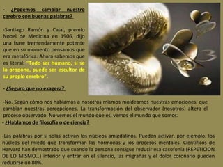 -  ¿Podemos cambiar nuestro cerebro con buenas palabras?    -Santiago Ramón y Cajal, premio Nobel de Medicina en 1906, dijo una frase tremendamente potente que en su momento pensamos que era metafórica. Ahora sabemos que es literal:  "Todo ser humano, si se lo propone, puede ser escultor de su propio cerebro". -  ¿Seguro que no exagera?    -No. Según cómo nos hablamos a nosotros mismos moldeamos nuestras emociones, que cambian nuestras percepciones. La transformación del observador (nosotros) altera el proceso observado. No vemos el mundo que es, vemos el mundo que somos. -  ¿Hablamos de filosofía o de ciencia?    -Las palabras por sí solas activan los núcleos amigdalinos. Pueden activar, por ejemplo, los núcleos del miedo que transforman las hormonas y los procesos mentales. Científicos de Harvard han demostrado que cuando la persona consigue reducir esa cacofonía (REPETICION DE LO MISMO…) interior y entrar en el silencio, las migrañas y el dolor coronario pueden reducirse un 80%. 