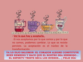 -  Ver lo que hay y aceptarlo.     -Si nos aceptamos por lo que somos y por lo que no somos, podemos cambiar. Lo que se resiste persiste. La aceptación es el núcleo de la transformación. YA LO DIJO SALOMON: EL CORAZON ALEGRE CONSTITUYE BUEN REMEDIO Y HACE QUE EL ROSTRO SEA HERMOSO… EL ESPIRITU TRISTE SECA LOS HUESOS… ¡ FELIZ DÍA! 