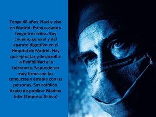 Tengo 48 años. Nací y vivo en Madrid. Estoy casado y tengo tres niños. Soy cirujano general y del aparato digestivo en el Hospital de Madrid. Hay que ejercitar y desarrollar la flexibilidad y la tolerancia. Se puede ser muy firme con las conductas y amable con las personas. Soy católico. Acabo de publicar Madera líder (Empresa Activa) 