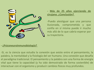 -  Más de 25 años ejerciendo de cirujano. ¿Conclusión?    -Puedo atestiguar que una persona ilusionada, comprometida y que confía en sí misma puede ir mucho más allá de lo que cabría esperar por su trayectoria. -  ¿Psiconeuroinmunobiología?    -Sí, es la ciencia que estudia la conexión que existe entre el pensamiento, la palabra, la mentalidad y la fisiología del ser humano. Una conexión que desafía el paradigma tradicional. El pensamiento y la palabra son una forma de energía vital que tiene la capacidad (y ha sido demostrado de forma sostenible) de interactuar con el organismo y producir cambios físicos muy profundos. 