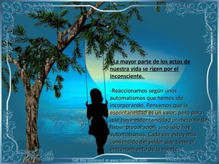- La mayor parte de los actos de
nuestra vida se rigen por el
inconsciente.
 
-Reaccionamos según unos 
automatismos que hemos ido 
incorporando. Pensamos que la 
espontaneidad es un valor; pero para 
que haya espontaneidad primero ha de 
haber preparación, sino sólo hay 
automatismos. Cada vez estoy más 
convencido del poder que tiene el 
entrenamiento de la mente.

 