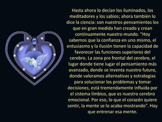 Hasta ahora lo decían los iluminados, los
meditadores y los sabios; ahora también lo
dice la ciencia: son nuestros pensamientos los
que en gran medida han creado y crean
continuamente nuestro mundo. "Hoy
sabemos que la confianza en uno mismo, el
entusiasmo y la ilusión tienen la capacidad de
favorecer las funciones superiores del
cerebro. La zona pre frontal del cerebro, el
lugar donde tiene lugar el pensamiento más
avanzado, donde se inventa nuestro futuro,
donde valoramos alternativas y estrategias
para solucionar los problemas y tomar
decisiones, está tremendamente influida por
el sistema límbico, que es nuestro cerebro
emocional. Por eso, lo que el corazón quiere
sentir, la mente se lo acaba mostrando". Hay
que entrenar esa mente.

 