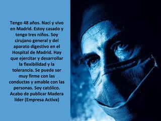 Tengo 48 años. Nací y vivo
en Madrid. Estoy casado y
tengo tres niños. Soy
cirujano general y del
aparato digestivo en el
Hospital de Madrid. Hay
que ejercitar y desarrollar
la flexibilidad y la
tolerancia. Se puede ser
muy firme con las
conductas y amable con las
personas. Soy católico.
Acabo de publicar Madera
líder (Empresa Activa)

 