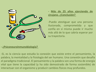 - Más de 25 años ejerciendo de
cirujano. ¿Conclusión?
-Puedo atestiguar que una persona
ilusionada, comprometida y que
confía en sí misma puede ir mucho
más allá de lo que cabría esperar por
su trayectoria.
- ¿Psiconeuroinmunobiología?
-Sí, es la ciencia que estudia la conexión que existe entre el pensamiento, la
palabra, la mentalidad y la fisiología del ser humano. Una conexión que desafía
el paradigma tradicional. El pensamiento y la palabra son una forma de energía
vital que tiene la capacidad (y ha sido demostrado de forma sostenible) de
interactuar con el organismo y producir cambios físicos muy profundos.

 