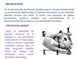 - ¿De qué se trata?
-Se ha demostrado en diversos estudios que un minuto entreteniendo
un pensamiento negativo deja el sistema inmunitario en una situación
delicada durante seis horas. El estrés, esa sensación de agobio
permanente, produce cambios muy sorprendentes en el
funcionamiento del cerebro y en la constelación hormonal.
- ¿Qué tipo de cambios?
-Tiene la capacidad de
lesionar neuronas de la
memoria y del aprendizaje
localizadas en el hipocampo.
Y afecta a nuestra capacidad
intelectual porque deja sin
riego sanguíneo aquellas
zonas del cerebro más
necesarias
para
tomar
decisiones adecuadas.

 
