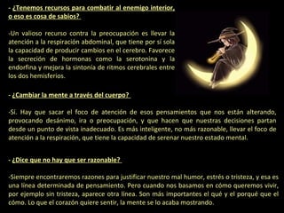 - ¿Tenemos recursos para combatir al enemigo interior,
o eso es cosa de sabios?
-Un valioso recurso contra la preocupación es llevar la
atención a la respiración abdominal, que tiene por sí sola
la capacidad de producir cambios en el cerebro. Favorece
la secreción de hormonas como la serotonina y la
endorfina y mejora la sintonía de ritmos cerebrales entre
los dos hemisferios.
- ¿Cambiar la mente a través del cuerpo?
-Sí. Hay que sacar el foco de atención de esos pensamientos que nos están alterando,
provocando desánimo, ira o preocupación, y que hacen que nuestras decisiones partan
desde un punto de vista inadecuado. Es más inteligente, no más razonable, llevar el foco de
atención a la respiración, que tiene la capacidad de serenar nuestro estado mental.
- ¿Dice que no hay que ser razonable?
-Siempre encontraremos razones para justificar nuestro mal humor, estrés o tristeza, y esa es
una línea determinada de pensamiento. Pero cuando nos basamos en cómo queremos vivir,
por ejemplo sin tristeza, aparece otra línea. Son más importantes el qué y el porqué que el
cómo. Lo que el corazón quiere sentir, la mente se lo acaba mostrando.

 