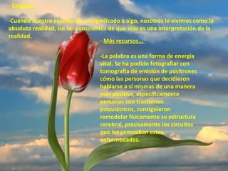 - Exagera.
-Cuando nuestro cerebro da un significado a algo, nosotros lo vivimos como la
absoluta realidad, sin ser conscientes de que sólo es una interpretación de la
realidad.
- Más recursos...
-La palabra es una forma de energía
vital. Se ha podido fotografiar con
tomografía de emisión de positrones
cómo las personas que decidieron
hablarse a sí mismas de una manera
más positiva, específicamente
personas con trastornos
psiquiátricos, consiguieron
remodelar físicamente su estructura
cerebral, precisamente los circuitos
que les generaban estas
enfermedades.

 