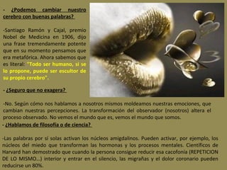 - ¿Podemos cambiar nuestro
cerebro con buenas palabras?
 
-Santiago  Ramón  y  Cajal,  premio 
Nobel  de  Medicina  en  1906,  dijo 
una  frase  tremendamente  potente 
que en su momento pensamos que 
era metafórica. Ahora sabemos que 
es  literal:  "Todo ser humano, si se
lo propone, puede ser escultor de
su propio cerebro".
- ¿Seguro que no exagera?
 
-No. Según cómo nos hablamos a nosotros mismos moldeamos nuestras emociones, que 
cambian  nuestras  percepciones.  La  transformación  del  observador  (nosotros)  altera  el 
proceso observado. No vemos el mundo que es, vemos el mundo que somos.
- ¿Hablamos de filosofía o de ciencia?
 
-Las  palabras  por  sí  solas  activan  los  núcleos  amigdalinos.  Pueden  activar,  por  ejemplo,  los 
núcleos  del  miedo  que  transforman  las  hormonas  y  los  procesos  mentales.  Científicos  de 
Harvard han demostrado que cuando la persona consigue reducir esa cacofonía (REPETICION 
DE  LO  MISMO…)  interior  y  entrar  en  el  silencio,  las  migrañas  y  el  dolor  coronario  pueden 
reducirse un 80%.

 