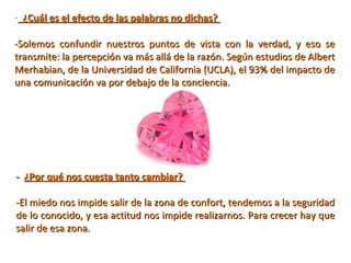 - ¿Cuál es el efecto de las palabras no dichas?
-Solemos  confundir  nuestros  puntos  de  vista  con  la  verdad,  y  eso  se 
transmite: la percepción va más allá de la razón. Según estudios de Albert 
Merhabian, de la Universidad de California (UCLA), el 93% del impacto de 
una comunicación va por debajo de la conciencia.

- ¿Por qué nos cuesta tanto cambiar?
 
-El miedo nos impide salir de la zona de confort, tendemos a la seguridad 
de lo conocido, y esa actitud nos impide realizarnos. Para crecer hay que 
salir de esa zona.

 