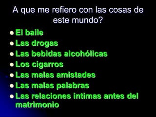 A que me refiero con las cosas de
         este mundo?
 Elbaile
 Las drogas
 Las bebidas alcohólicas
 Los cigarros
 Las malas amistades
 Las malas palabras
 Las relaciones intimas antes del
  matrimonio
 