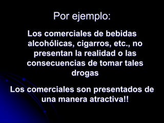 Por ejemplo:
   Los comerciales de bebidas
   alcohólicas, cigarros, etc., no
     presentan la realidad o las
   consecuencias de tomar tales
              drogas

Los comerciales son presentados de
       una manera atractiva!!
 