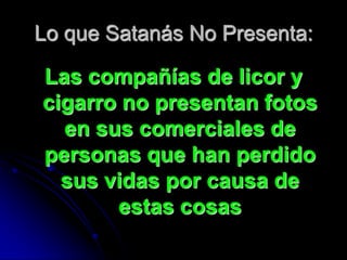 Lo que Satanás No Presenta:

Las compañías de licor y
cigarro no presentan fotos
  en sus comerciales de
personas que han perdido
  sus vidas por causa de
       estas cosas
 