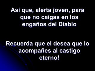 Asi que, alerta joven, para
    que no caigas en los
     engaños del Diablo


Recuerda que el desea que lo
   acompañes al castigo
          eterno!
 