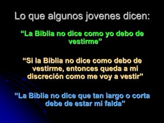Lo que algunos jovenes dicen:
 “La Biblia no dice como yo debo de
               vestirme”

  “Si la Biblia no dice como debo de
     vestirme, entonces queda a mi
   discreción como me voy a vestir”

“La Biblia no dice que tan largo o corta
         debe de estar mi falda”
 