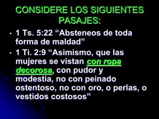 CONSIDERE LOS SIGUIENTES
           PASAJES:
•   1 Ts. 5:22 “Absteneos de toda
    forma de maldad”
•   1 Ti. 2:9 “Asimismo, que las
    mujeres se vistan con ropa
    decorosa, con pudor y
    modestia, no con peinado
    ostentoso, no con oro, o perlas, o
    vestidos costosos”
 