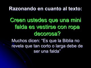 Razonando en cuanto al texto:

Creen ustedes que una mini
 falda es vestirse con ropa
         decorosa?
 Muchos dicen: “Es que la Biblia no
 revela que tan corto o larga debe de
            ser una falda”
 