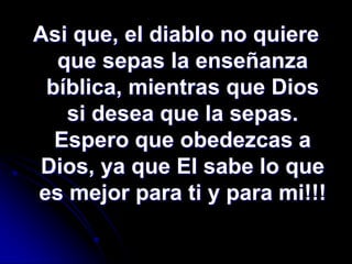 Asi que, el diablo no quiere
  que sepas la enseñanza
 bíblica, mientras que Dios
   si desea que la sepas.
  Espero que obedezcas a
Dios, ya que El sabe lo que
es mejor para ti y para mi!!!
 
