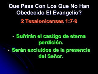 Que Pasa Con Los Que No Han
  Obedecido El Evangelio?
        2 Tesalonicenses 1:7-9

    •Sufrirán el castigo de eterna
              perdición.
•   Serán excluidos de la presencia
              del Señor.
 