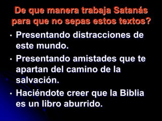De que manera trabaja Satanás
para que no sepas estos textos?
•   Presentando distracciones de
    este mundo.
•   Presentando amistades que te
    apartan del camino de la
    salvación.
•   Haciéndote creer que la Biblia
    es un libro aburrido.
 