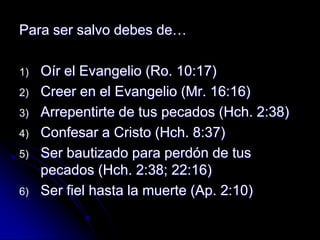 Para ser salvo debes de…

1)   Oír el Evangelio (Ro. 10:17)
2)   Creer en el Evangelio (Mr. 16:16)
3)   Arrepentirte de tus pecados (Hch. 2:38)
4)   Confesar a Cristo (Hch. 8:37)
5)   Ser bautizado para perdón de tus
     pecados (Hch. 2:38; 22:16)
6)   Ser fiel hasta la muerte (Ap. 2:10)
 