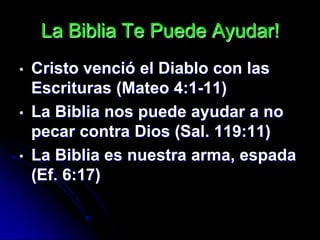 La Biblia Te Puede Ayudar!
•   Cristo venció el Diablo con las
    Escrituras (Mateo 4:1-11)
•   La Biblia nos puede ayudar a no
    pecar contra Dios (Sal. 119:11)
•   La Biblia es nuestra arma, espada
    (Ef. 6:17)
 