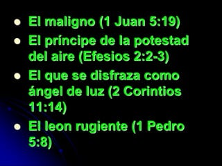    El maligno (1 Juan 5:19)
   El príncipe de la potestad
    del aire (Efesios 2:2-3)
   El que se disfraza como
    ángel de luz (2 Corintios
    11:14)
   El leon rugiente (1 Pedro
    5:8)
 