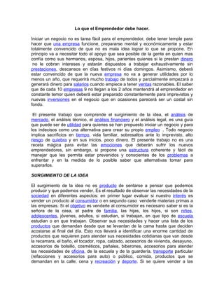 Lo que el Emprendedor debe hacer.

Iniciar un negocio no es tarea fácil para el emprendedor, debe tener temple para
hacer que una empresa funcione, prepararse mental y económicamente y estar
totalmente convencido de que no es mala idea lograr lo que se propone. En
principio va a necesitar todo el apoyo que sea posible de la gente en quien mas
confía como sus hermanos, esposa, hijos, parientes quienes si le prestan dinero
 no le cobran intereses y estarán dispuestos a trabajar exhaustivamente sin
prestaciones, descansos en días festivos ni días domingos. Asimismo, deberá
estar convencido de que la nueva empresa no va a generar utilidades por lo
menos un año, que requerirá mucho trabajo de todos y parcialmente empezará a
generará dinero para salarios cuando empiece a tener ventas razonables. El saber
que de cada 10 empresas 9 no llegan a los 2 años mantendrá al emprendedor en
constante temor quien deberá estar preparado constantemente para imprevistos y
nuevas inversiones en el negocio que en ocasiones parecerá ser un costal sin
fondo.

 El presente trabajo que comprende el surgimiento de la idea, el análisis de
mercado, el análisis técnico, el análisis financiero y el análisis legal, es una guía
que puede ser de utilidad para quienes se han propuesto iniciar un negocio y para
los indecisos como una alternativa para crear su propio empleo . Todo negocio
implica sacrificios en tiempo, vida familiar, sobresaltos ante lo imprevisto, alto
riesgo de quiebra y en sus inicios, poco dinero. El presente trabajo no es una
receta mágica para evitar las emociones que deberán sufrir los nuevos
emprendedores, sin embargo, si propone una estructura coherente y fácil de
manejar que les permita estar prevenidos y conscientes de los problemas a
enfrentar y en la medida de lo posible saber que alternativas tomar para
superarlos.

SURGIMIENTO DE LA IDEA

El surgimiento de la idea no es producto de sentarse a pensar que podemos
producir y que podemos vender. Es el resultado de observar las necesidades de la
sociedad en diferentes aspectos: en primer lugar evaluar si nuestro interés es
vender un producto al consumidor o en segundo caso venderle materias primas a
las empresas. Si el objetivo es venderle al consumidor es necesario saber si es la
señora de la casa, el padre de familia, las hijas, los hijos, si son niños,
adolescentes, jóvenes, adultos, si estudian, si trabajan, en que tipo de escuela
estudian o en que trabajan. Observar sus necesidades y hacer una lista de los
productos que demandan desde que se levantan de la cama hasta que deciden
acostarse al final del día. Esto nos llevará a identificar una enorme cantidad de
productos que requieren para atender sus necesidades cotidianas que van desde
la recamara, el baño, el tocador, ropa, calzado, accesorios de vivienda, desayuno,
accesorios de bolsillo, cosméticos, pañales, biberones, accesorios para atender
las necesidades de oficina, de la escuela y de la guardería, transporte particular
(refacciones y accesorios para auto) o público, comida, productos que se
demandan en la calle, cena y recreación y deporte. Si se quiere vender a las
 