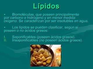 LípidosLípidos
• Biomoléculas, que poseen principalmenteBiomoléculas, que poseen principalmente
por carbono e hidrógeno y en menor medidapor carbono e hidrógeno y en menor medida
oxígeno. Se caracterizan por ser insolubles en agua.oxígeno. Se caracterizan por ser insolubles en agua.
• Los lípidos se pueden clasificar, según síLos lípidos se pueden clasificar, según sí
poseen o no ácidos grasos:poseen o no ácidos grasos:
I.I. Saponificables (poseen ácidos grasos).Saponificables (poseen ácidos grasos).
II.II. Insaponificables (no poseen ácidos grasos).Insaponificables (no poseen ácidos grasos).
 