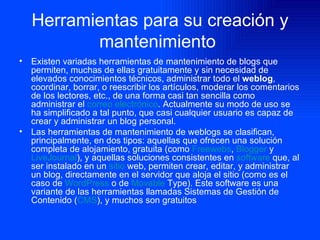 Herramientas para su creación y mantenimiento   Existen variadas herramientas de mantenimiento de blogs que permiten, muchas de ellas gratuitamente y sin necesidad de elevados conocimientos técnicos, administrar todo el  weblog , coordinar, borrar, o reescribir los artículos, moderar los comentarios de los lectores, etc., de una forma casi tan sencilla como administrar el  correo electrónico . Actualmente su modo de uso se ha simplificado a tal punto, que casi cualquier usuario es capaz de crear y administrar un blog personal. Las herramientas de mantenimiento de weblogs se clasifican, principalmente, en dos tipos: aquellas que ofrecen una solución completa de alojamiento, gratuita (como  Freewebs ,  Blogger  y  LiveJournal ), y aquellas soluciones consistentes en  software  que, al ser instalado en un  sitio  web , permiten crear, editar, y administrar un blog, directamente en el servidor que aloja el sitio (como es el caso de  WordPress  o de  Movable   Type ). Este software es una variante de las herramientas llamadas Sistemas de Gestión de Contenido ( CMS ), y muchos son gratuitos 