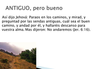 Así dijo Jehová: Paraos en los caminos, y mirad, y
preguntad por las sendas antiguas, cuál sea el buen
camino, y andad por él, y hallaréis descanso para
vuestra alma. Mas dijeron: No andaremos (Jer. 6:16).

 