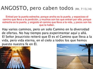 Entrad por la puerta estrecha; porque ancha es la puerta, y espacioso el
camino que lleva a la perdición, y muchos son los que entran por ella; porque
estrecha es la puerta, y angosto el camino que lleva a la vida, y pocos son los
que la hallan.

Hay varios caminos, pero un solo Camino en la diversidad
de ofertas. No hay tiempo para experimentar aquí y allá.
El Señor Jesucristo reiteró que Él es el Camino que lleva a la
vida, pero vida eterna, en el cielo a todos los que hemos
puesto nuestra fe en Él.

 