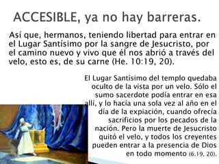 Así que, hermanos, teniendo libertad para entrar en
el Lugar Santísimo por la sangre de Jesucristo, por
el camino nuevo y vivo que él nos abrió a través del
velo, esto es, de su carne (He. 10:19, 20).
El Lugar Santísimo del templo quedaba
oculto de la vista por un velo. Sólo el
sumo sacerdote podía entrar en esa
allí, y lo hacía una sola vez al año en el
día de la expiación, cuando ofrecía
sacrificios por los pecados de la
nación. Pero la muerte de Jesucristo
quitó el velo, y todos los creyentes
pueden entrar a la presencia de Dios
en todo momento (6.19, 20).

 